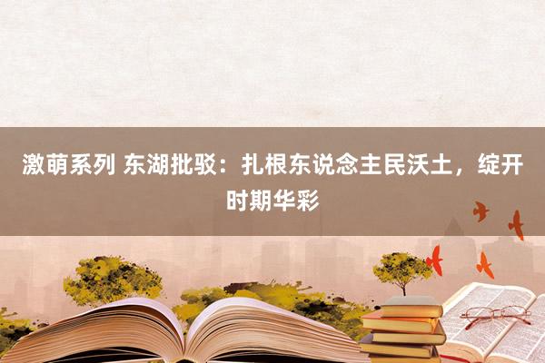 激萌系列 东湖批驳：扎根东说念主民沃土，绽开时期华彩