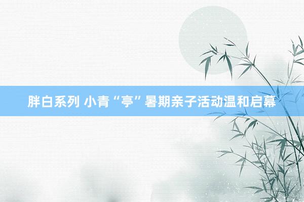 胖白系列 小青“亭”暑期亲子活动温和启幕