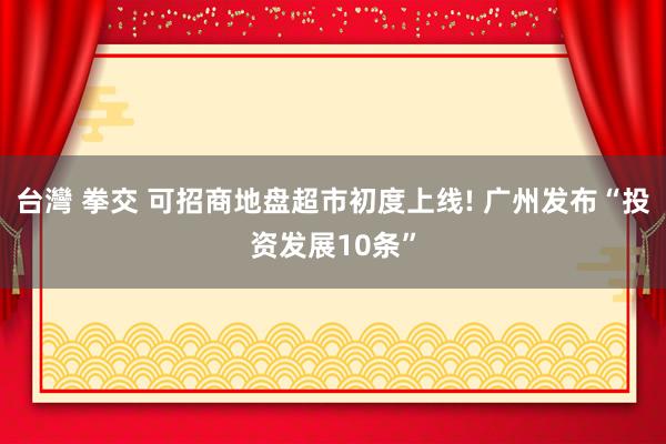 台灣 拳交 可招商地盘超市初度上线! 广州发布“投资发展10条”
