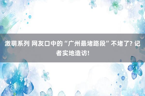 激萌系列 网友口中的“广州最堵路段”不堵了? 记者实地造访!