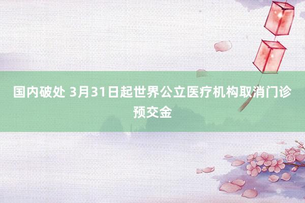 国内破处 3月31日起世界公立医疗机构取消门诊预交金