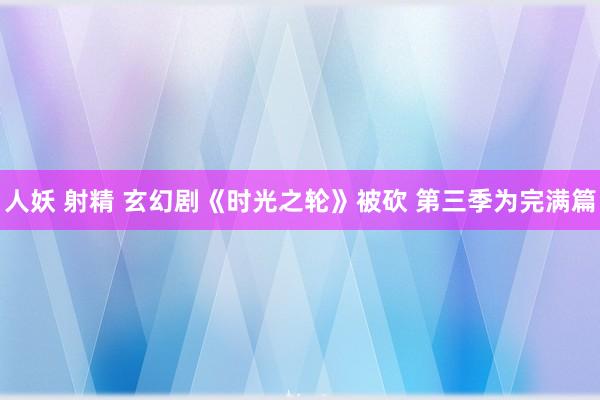 人妖 射精 玄幻剧《时光之轮》被砍 第三季为完满篇