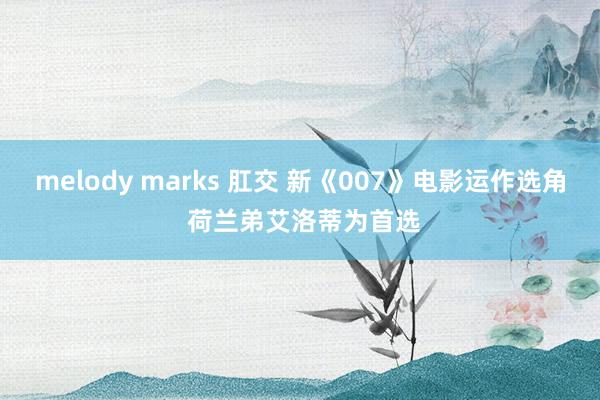 melody marks 肛交 新《007》电影运作选角 荷兰弟艾洛蒂为首选