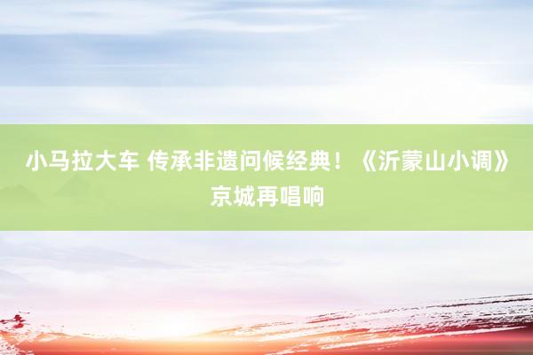 小马拉大车 传承非遗问候经典！《沂蒙山小调》京城再唱响