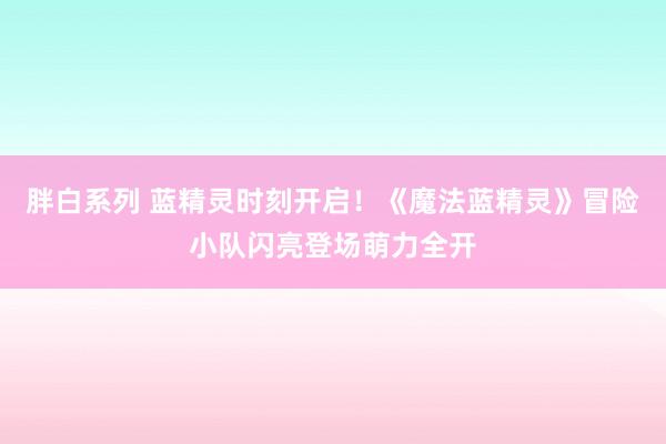 胖白系列 蓝精灵时刻开启！《魔法蓝精灵》冒险小队闪亮登场萌力全开