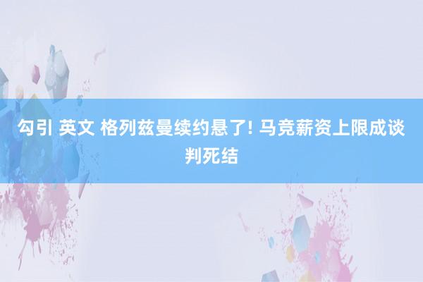 勾引 英文 格列兹曼续约悬了! 马竞薪资上限成谈判死结