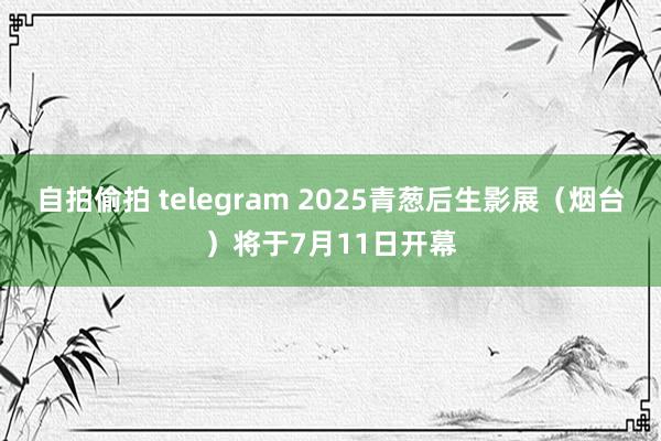 自拍偷拍 telegram 2025青葱后生影展（烟台）将于7月11日开幕