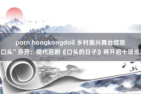 porn hongkongdoll 乡村振兴舞台绽放“口头”芬芳：现代吕剧《口头的日子》将开启十场巡演
