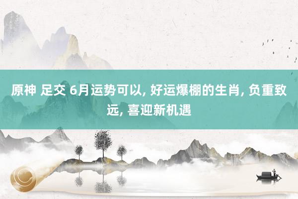 原神 足交 6月运势可以, 好运爆棚的生肖, 负重致远, 喜迎新机遇