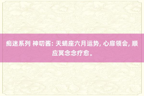 痴迷系列 神叨酱: 天蝎座六月运势, 心扉领会, 顺应冥念念疗愈。