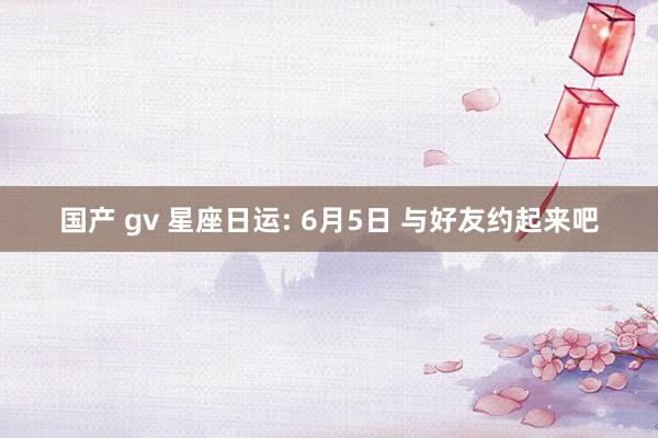 国产 gv 星座日运: 6月5日 与好友约起来吧
