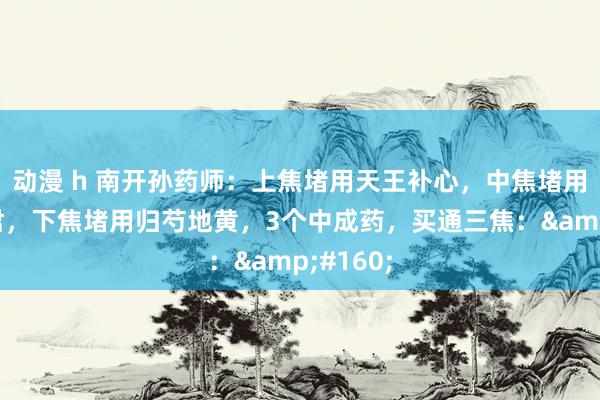 动漫 h 南开孙药师：上焦堵用天王补心，中焦堵用香砂六君，下焦堵用归芍地黄，3个中成药，买通三焦：&#160;
