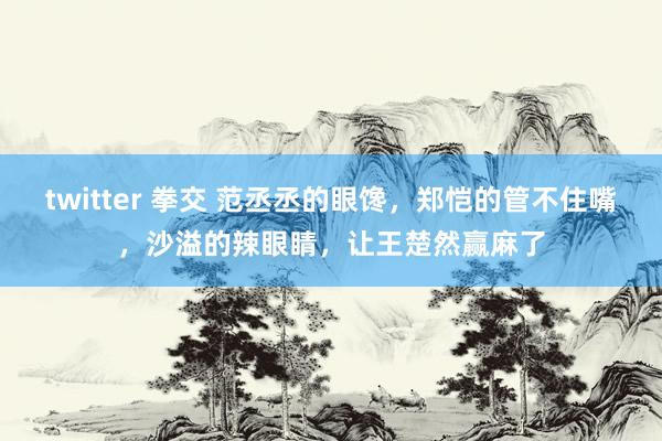 twitter 拳交 范丞丞的眼馋，郑恺的管不住嘴，沙溢的辣眼睛，让王楚然赢麻了