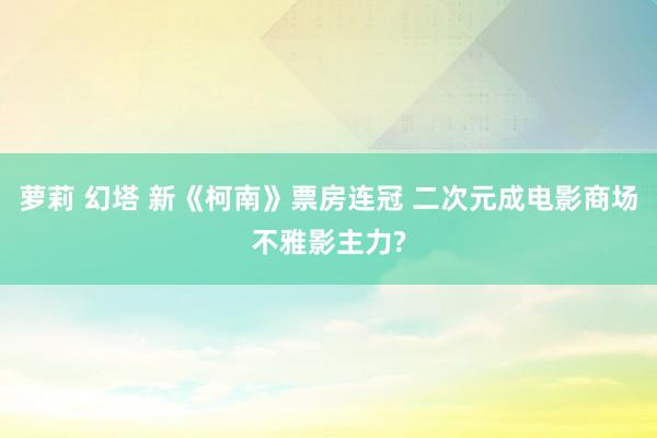 萝莉 幻塔 新《柯南》票房连冠 二次元成电影商场不雅影主力?