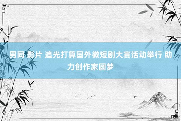 男同 影片 追光打算国外微短剧大赛活动举行 助力创作家圆梦