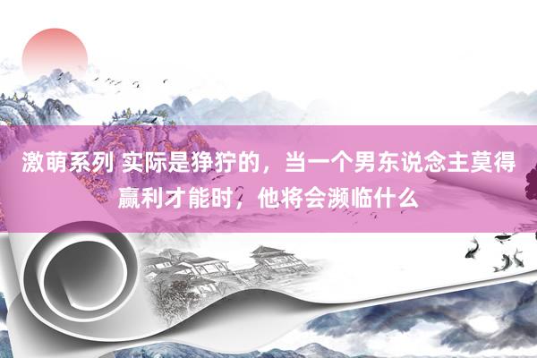 激萌系列 实际是狰狞的，当一个男东说念主莫得赢利才能时，他将会濒临什么