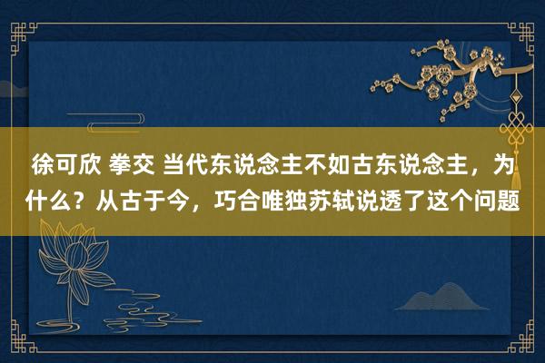徐可欣 拳交 当代东说念主不如古东说念主，为什么？从古于今，巧合唯独苏轼说透了这个问题