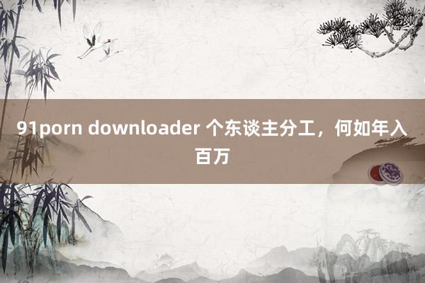 91porn downloader 个东谈主分工，何如年入百万