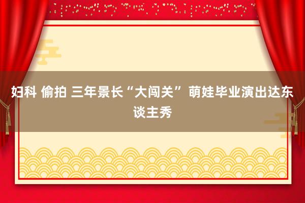 妇科 偷拍 三年景长“大闯关” 萌娃毕业演出达东谈主秀