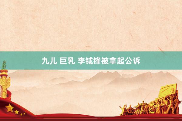 九儿 巨乳 李钺锋被拿起公诉
